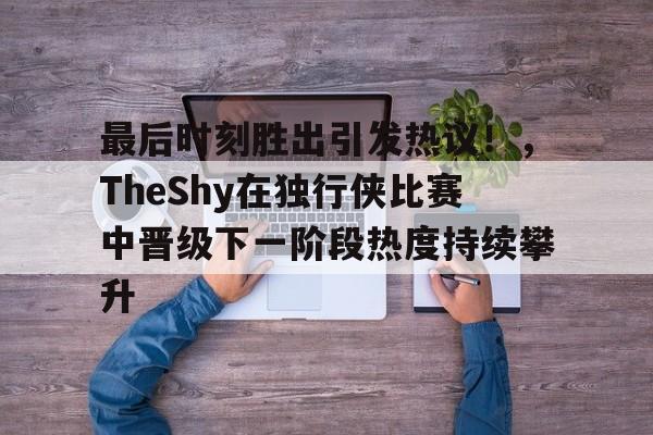 最后时刻胜出引发热议！，TheShy在独行侠比赛中晋级下一阶段热度持续攀升的简单介绍-金年会共享体育平台