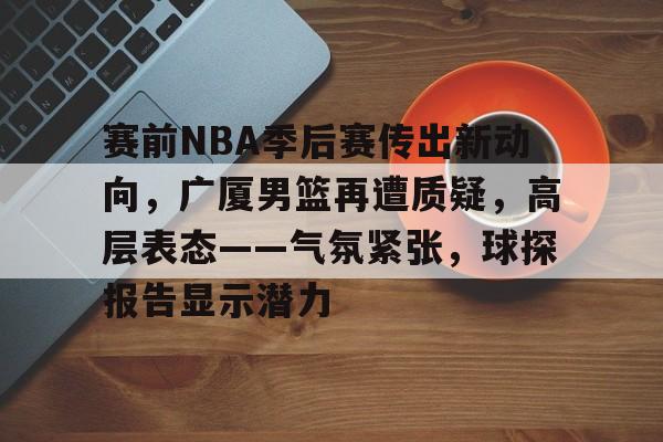 赛前NBA季后赛传出新动向，广厦男篮再遭质疑，高层表态——气氛紧张，球探报告显示潜力的简单介绍-金年会首页