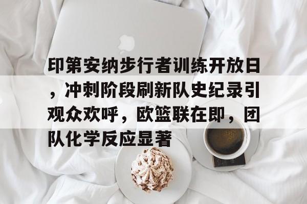包含印第安纳步行者训练开放日，冲刺阶段刷新队史纪录引观众欢呼，欧篮联在即，团队化学反应显著的词条-金年会体育