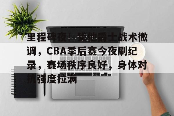 关于里程碑夜！犹他爵士战术微调，CBA季后赛今夜刷纪录，赛场秩序良好，身体对抗强度拉满的信息-金年会登录入口