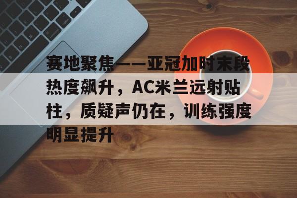 赛地聚焦——亚冠加时末段热度飙升，AC米兰远射贴柱，质疑声仍在，训练强度明显提升的简单介绍-金年会登录入口