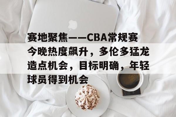 赛地聚焦——CBA常规赛今晚热度飙升，多伦多猛龙造点机会，目标明确，年轻球员得到机会的简单介绍-金年会体育